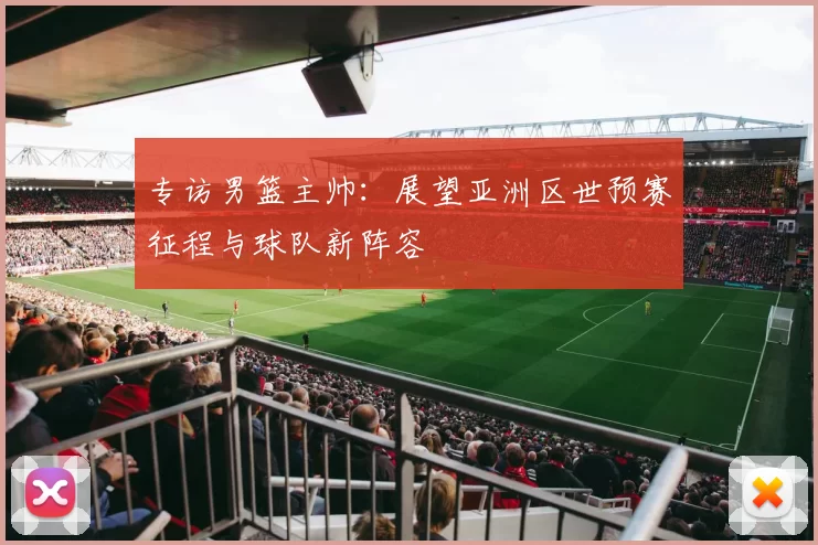 专访男篮主帅:展望亚洲区世预赛征程与球队新阵容
