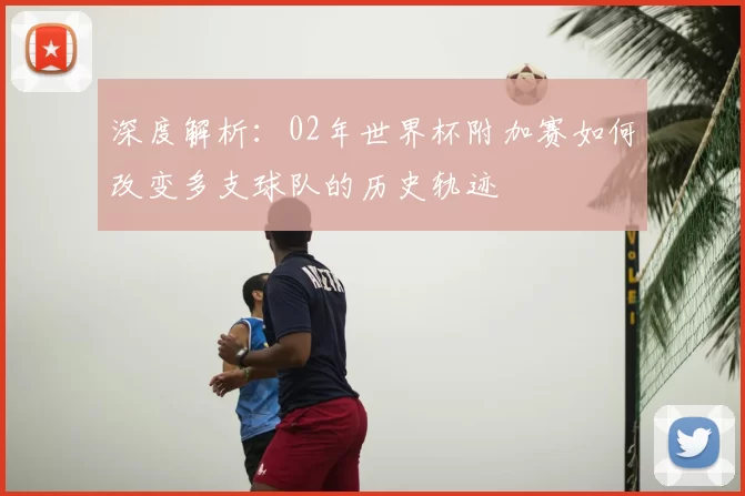 深度解析:02年世界杯附加赛如何改变多支球队的历史轨迹