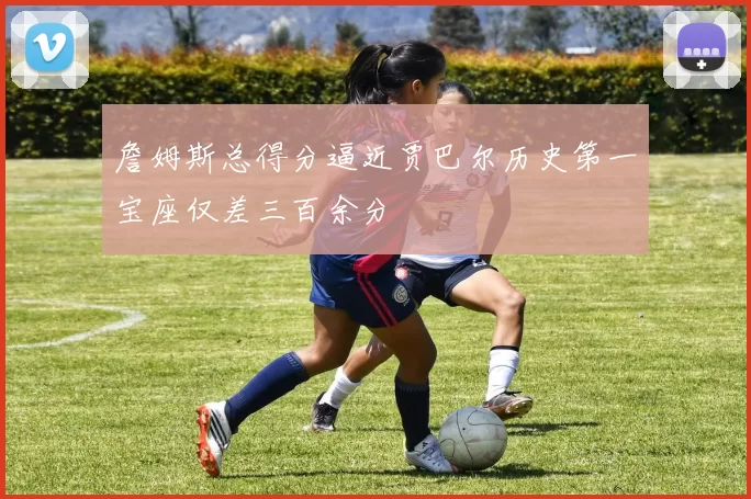 詹姆斯总得分逼近贾巴尔历史第一宝座仅差三百余分