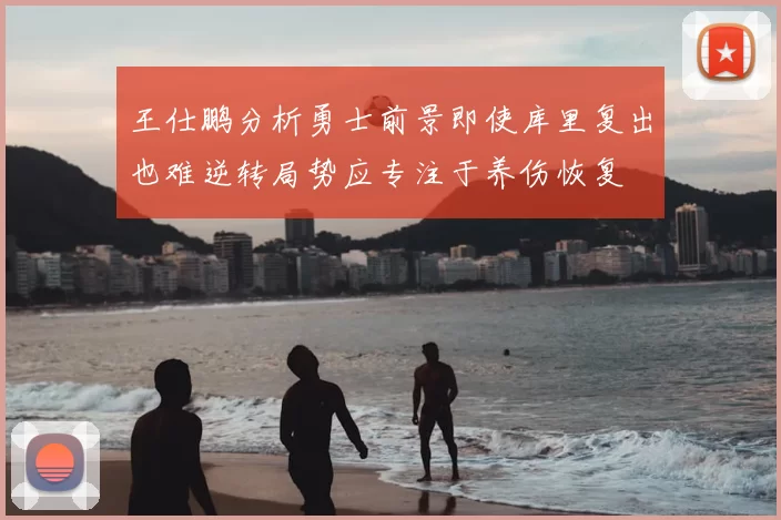 王仕鹏分析勇士前景即使库里复出也难逆转局势应专注于养伤恢复