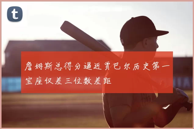 詹姆斯总得分逼近贾巴尔历史第一宝座仅差三位数差距