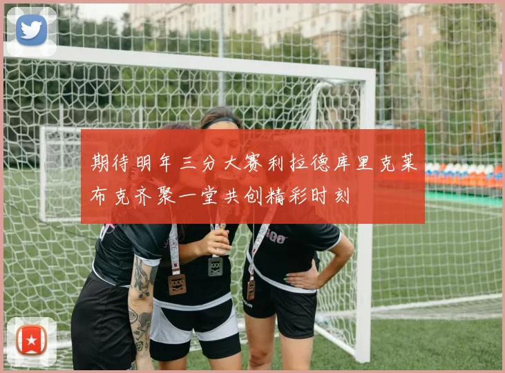 期待明年三分大赛利拉德库里克莱布克齐聚一堂共创精彩时刻