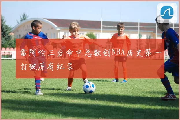 雷阿伦三分命中总数创NBA历史第一打破原有纪录