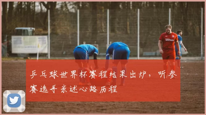 乒乓球世界杯赛程结果出炉，听参赛选手亲述心路历程