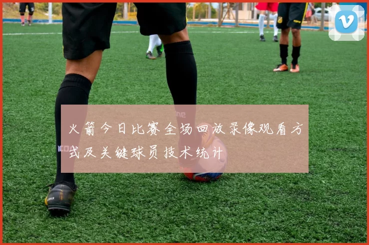火箭今日比赛全场回放录像观看方式及关键球员技术统计