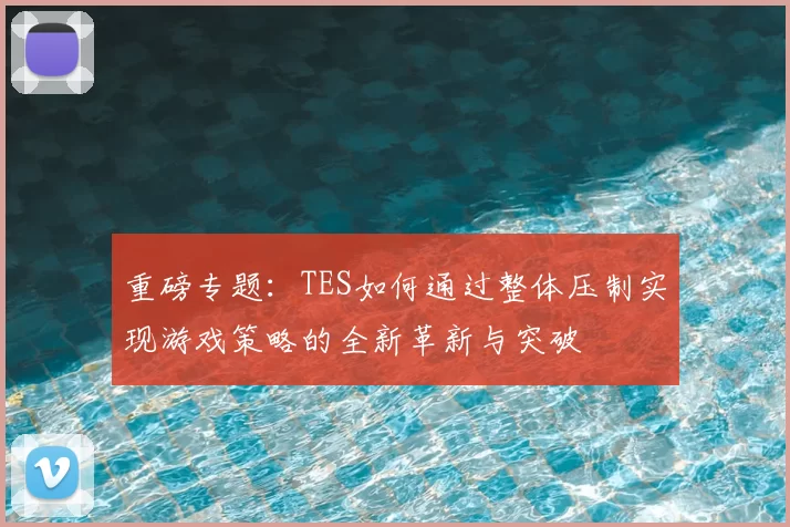 重磅专题:TES如何通过整体压制实现游戏策略的全新革新与突破