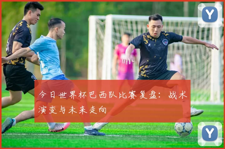 今日世界杯巴西队比赛复盘:战术演变与未来走向