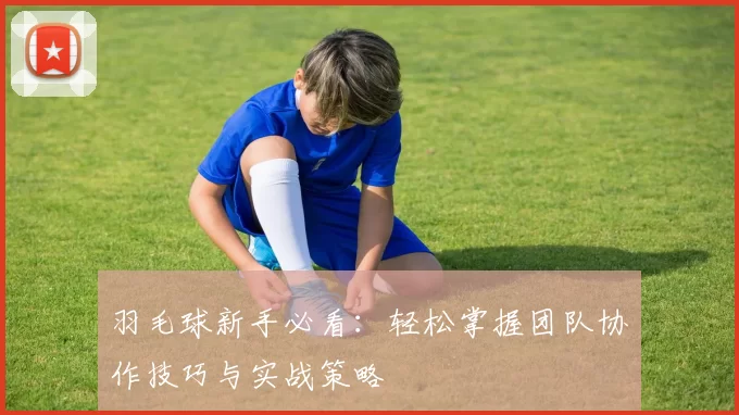 羽毛球新手必看:轻松掌握团队协作技巧与实战策略