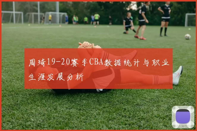 周琦19-20赛季CBA数据统计与职业生涯发展分析