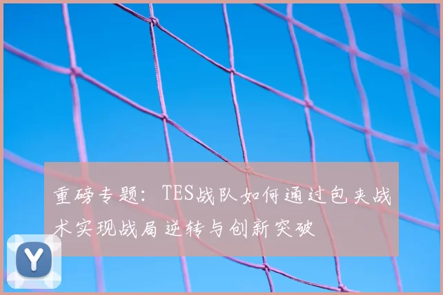 重磅专题：TES战队如何通过包夹战术实现战局逆转与创新突破