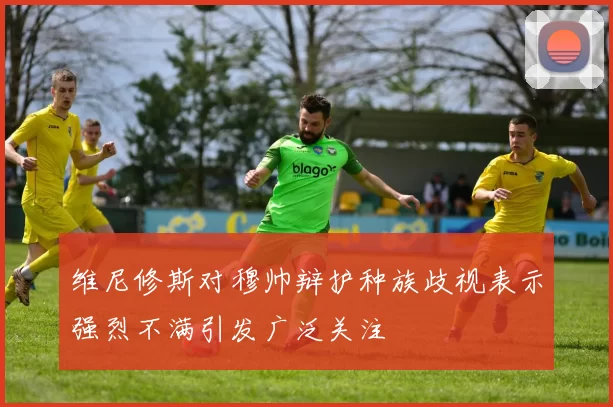维尼修斯对穆帅辩护种族歧视表示强烈不满引发广泛关注