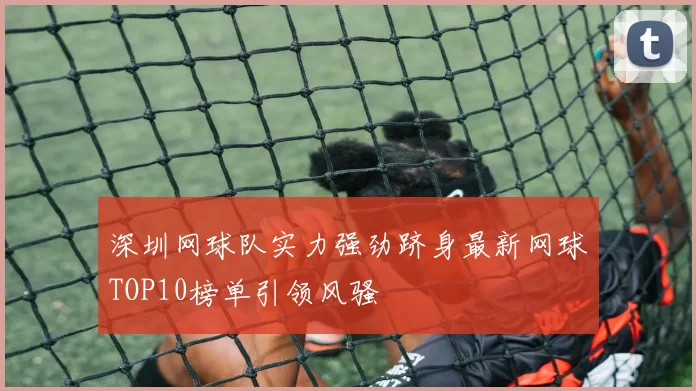 深圳网球队实力强劲跻身最新网球TOP10榜单引领风骚