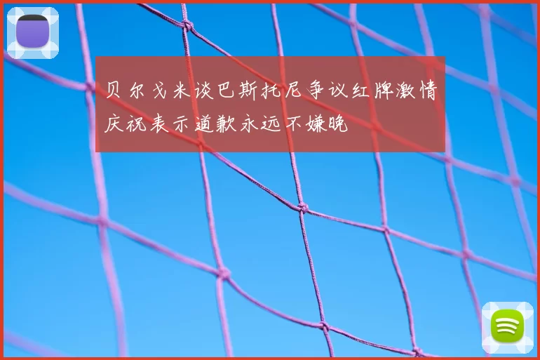 贝尔戈米谈巴斯托尼争议红牌激情庆祝表示道歉永远不嫌晚