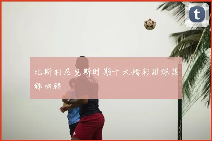 比斯利尼克斯时期十大精彩进球集锦回顾