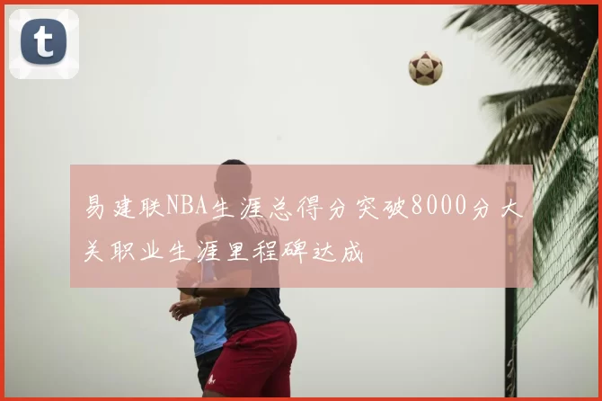 易建联NBA生涯总得分突破8000分大关职业生涯里程碑达成
