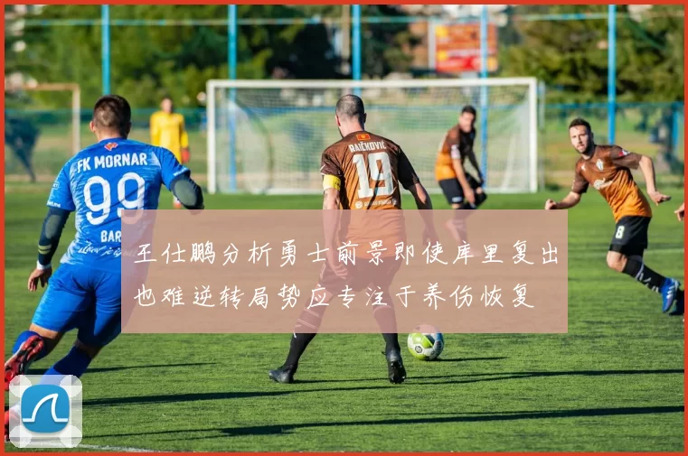 王仕鹏分析勇士前景即使库里复出也难逆转局势应专注于养伤恢复