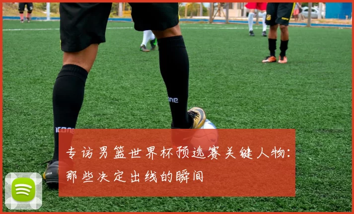 专访男篮世界杯预选赛关键人物:那些决定出线的瞬间