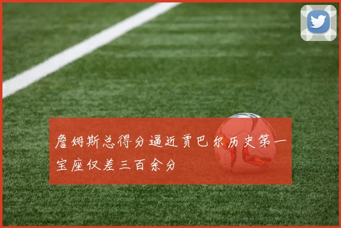 詹姆斯总得分逼近贾巴尔历史第一宝座仅差三百余分