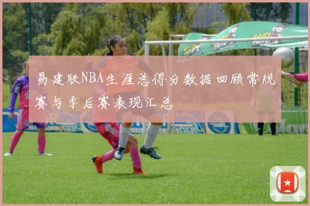 易建联NBA生涯总得分数据回顾常规赛与季后赛表现汇总