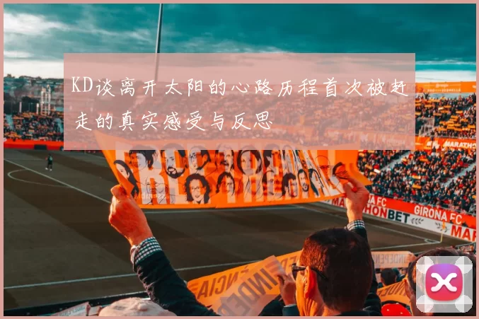 KD谈离开太阳的心路历程首次被赶走的真实感受与反思