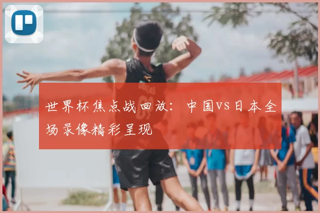 世界杯焦点战回放：中国vs日本全场录像精彩呈现