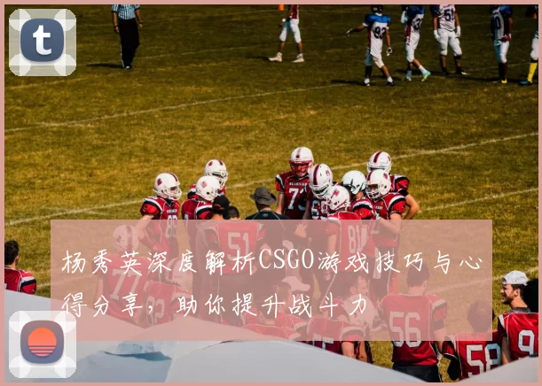 杨秀英深度解析CSGO游戏技巧与心得分享，助你提升战斗力