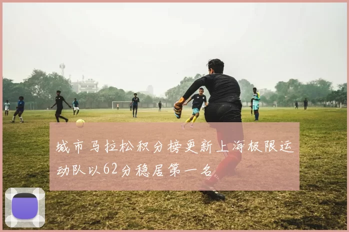 城市马拉松积分榜更新上海极限运动队以62分稳居第一名