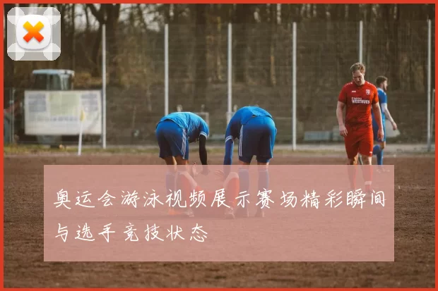 奥运会游泳视频展示赛场精彩瞬间与选手竞技状态