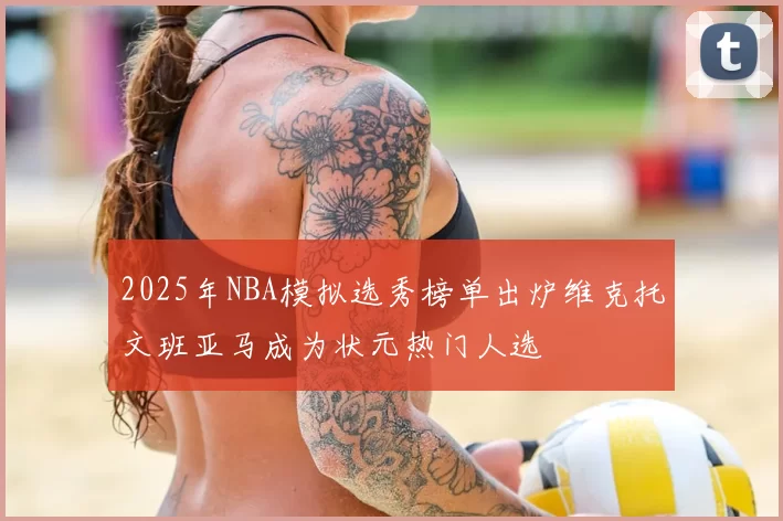 2025年NBA模拟选秀榜单出炉维克托文班亚马成为状元热门人选