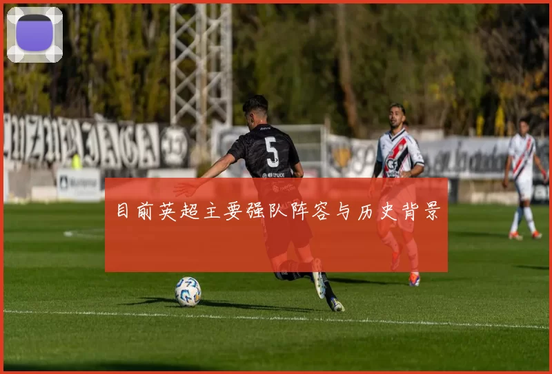 目前英超主要强队阵容与历史背景