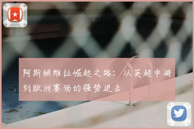 阿斯顿维拉崛起之路：从英超中游到欧洲赛场的强势进击