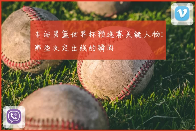 专访男篮世界杯预选赛关键人物：那些决定出线的瞬间