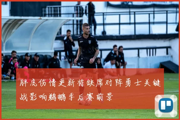 胖虎伤情更新将缺席对阵勇士关键战影响鹈鹕季后赛前景