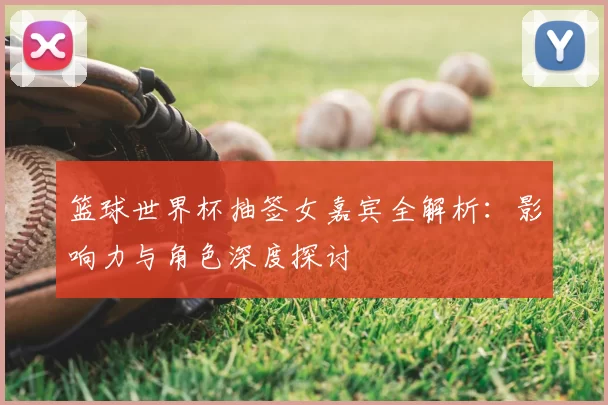 篮球世界杯抽签女嘉宾全解析：影响力与角色深度探讨