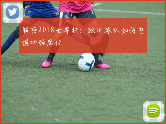 解密2018世界杯:欧洲球队如何包揽四强席位