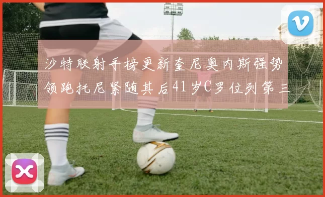 沙特联射手榜更新奎尼奥内斯强势领跑托尼紧随其后41岁C罗位列第三