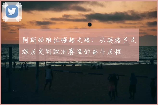 阿斯顿维拉崛起之路:从英格兰足球历史到欧洲赛场的奋斗历程