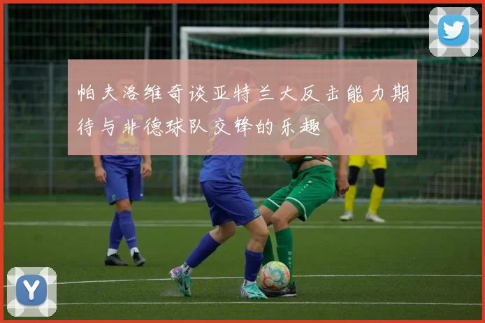 帕夫洛维奇谈亚特兰大反击能力期待与非德球队交锋的乐趣