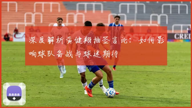 深度解析黄健翔抽签言论：如何影响球队备战与球迷期待