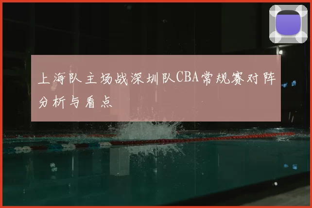 上海队主场战深圳队CBA常规赛对阵分析与看点