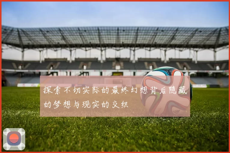 探索不切实际的最终幻想背后隐藏的梦想与现实的交织