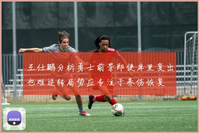 王仕鹏分析勇士前景即使库里复出也难逆转局势应专注于养伤恢复