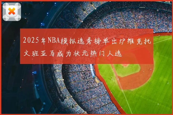 2025年NBA模拟选秀榜单出炉维克托文班亚马成为状元热门人选