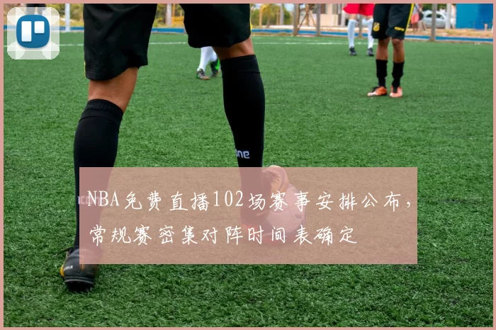 NBA免费直播102场赛事安排公布，常规赛密集对阵时间表确定