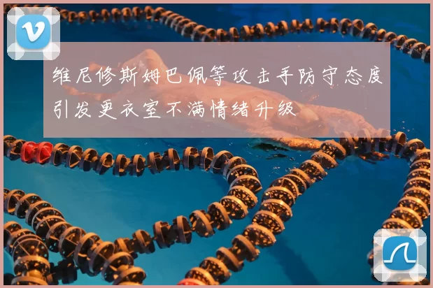 维尼修斯姆巴佩等攻击手防守态度引发更衣室不满情绪升级