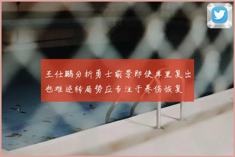 王仕鹏分析勇士前景即使库里复出也难逆转局势应专注于养伤恢复