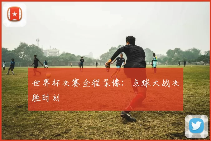 世界杯决赛全程录像:点球大战决胜时刻