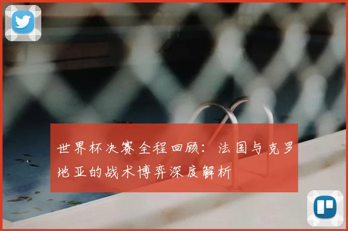 世界杯决赛全程回顾：法国与克罗地亚的战术博弈深度解析