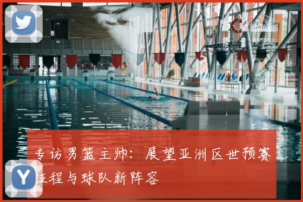 专访男篮主帅：展望亚洲区世预赛征程与球队新阵容