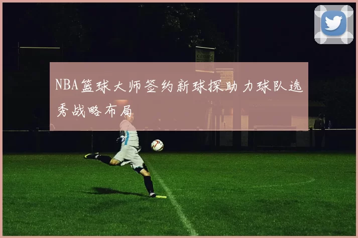 NBA篮球大师签约新球探助力球队选秀战略布局